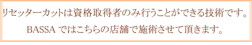 リセッターカットは資格取得者のみ行うことができる技術です。 BASSAではこちらの店舗で施術させて頂きます。